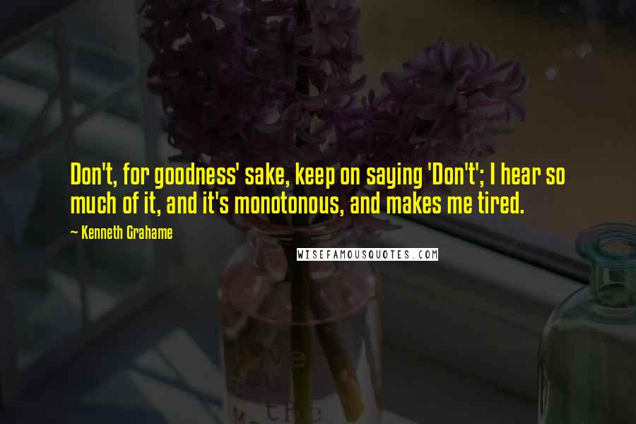 Kenneth Grahame Quotes: Don't, for goodness' sake, keep on saying 'Don't'; I hear so much of it, and it's monotonous, and makes me tired.