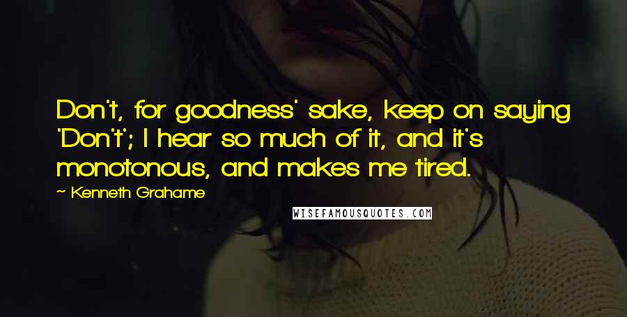 Kenneth Grahame Quotes: Don't, for goodness' sake, keep on saying 'Don't'; I hear so much of it, and it's monotonous, and makes me tired.