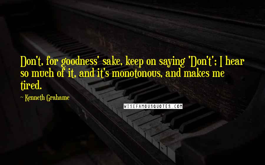 Kenneth Grahame Quotes: Don't, for goodness' sake, keep on saying 'Don't'; I hear so much of it, and it's monotonous, and makes me tired.