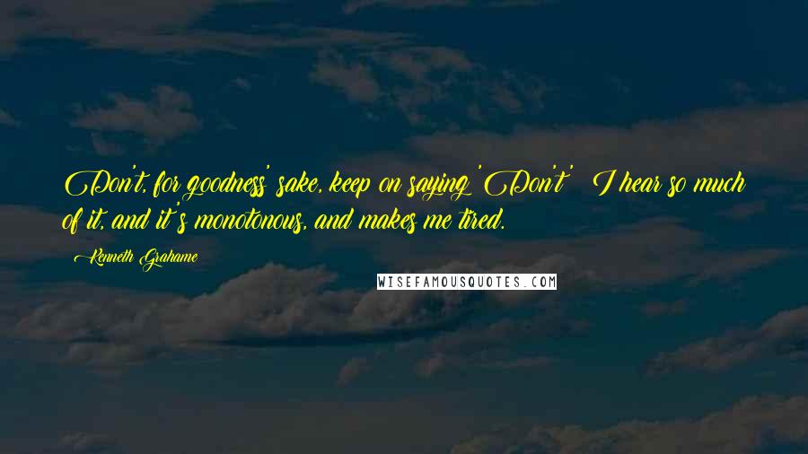 Kenneth Grahame Quotes: Don't, for goodness' sake, keep on saying 'Don't'; I hear so much of it, and it's monotonous, and makes me tired.