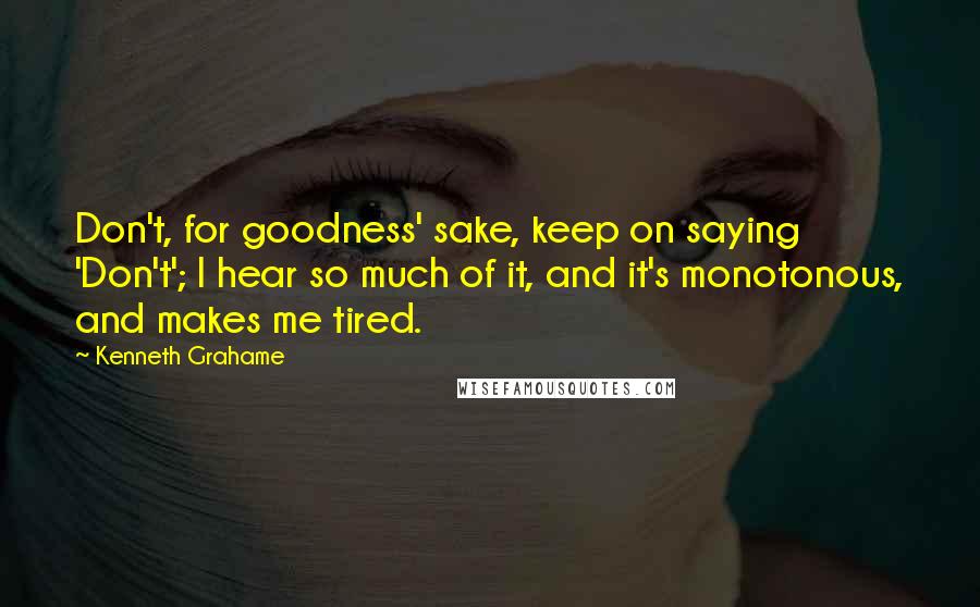 Kenneth Grahame Quotes: Don't, for goodness' sake, keep on saying 'Don't'; I hear so much of it, and it's monotonous, and makes me tired.