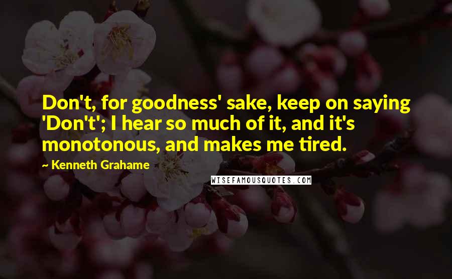 Kenneth Grahame Quotes: Don't, for goodness' sake, keep on saying 'Don't'; I hear so much of it, and it's monotonous, and makes me tired.