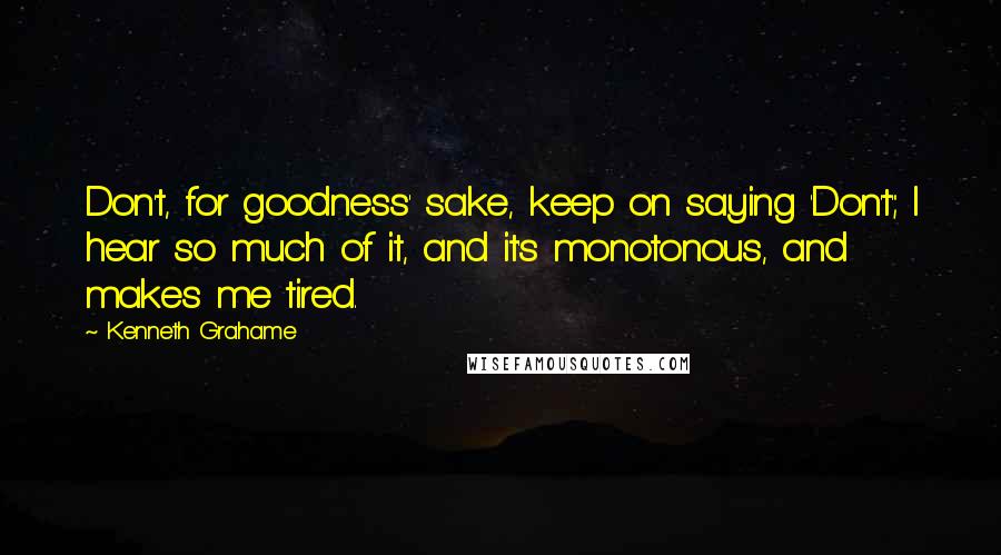 Kenneth Grahame Quotes: Don't, for goodness' sake, keep on saying 'Don't'; I hear so much of it, and it's monotonous, and makes me tired.