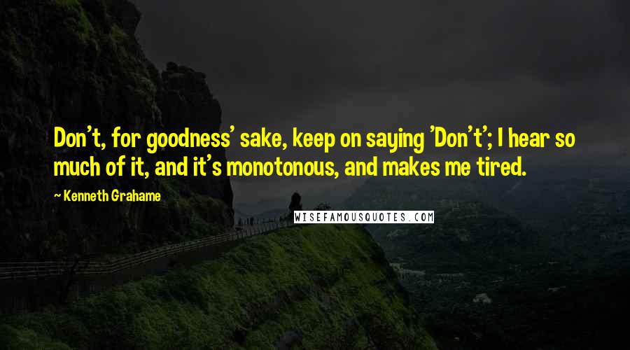 Kenneth Grahame Quotes: Don't, for goodness' sake, keep on saying 'Don't'; I hear so much of it, and it's monotonous, and makes me tired.