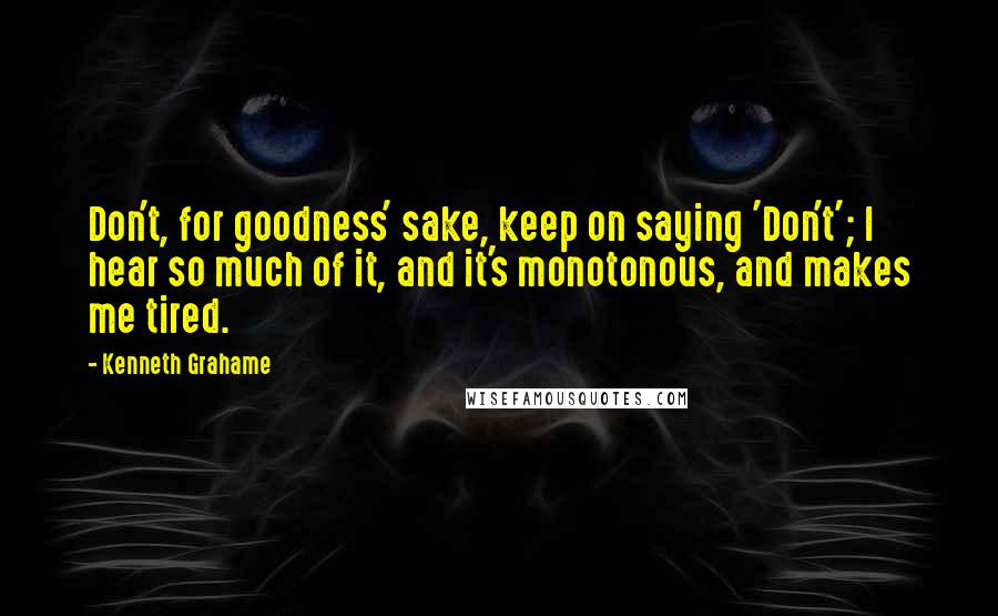 Kenneth Grahame Quotes: Don't, for goodness' sake, keep on saying 'Don't'; I hear so much of it, and it's monotonous, and makes me tired.