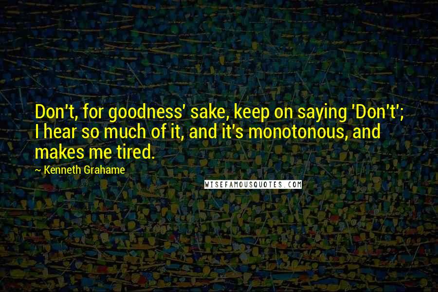 Kenneth Grahame Quotes: Don't, for goodness' sake, keep on saying 'Don't'; I hear so much of it, and it's monotonous, and makes me tired.