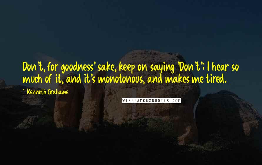 Kenneth Grahame Quotes: Don't, for goodness' sake, keep on saying 'Don't'; I hear so much of it, and it's monotonous, and makes me tired.