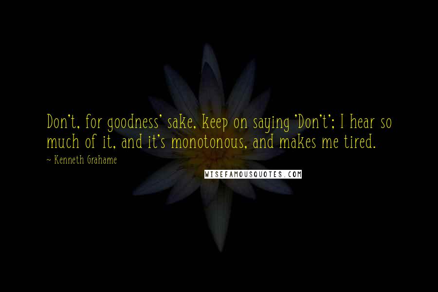 Kenneth Grahame Quotes: Don't, for goodness' sake, keep on saying 'Don't'; I hear so much of it, and it's monotonous, and makes me tired.