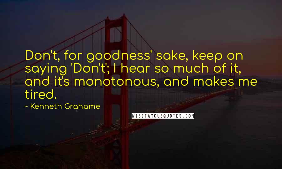 Kenneth Grahame Quotes: Don't, for goodness' sake, keep on saying 'Don't'; I hear so much of it, and it's monotonous, and makes me tired.