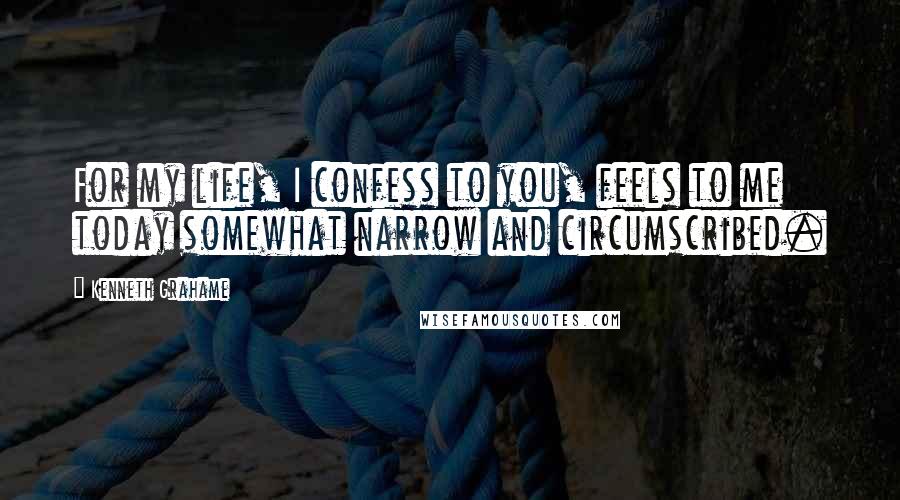 Kenneth Grahame Quotes: For my life, I confess to you, feels to me today somewhat narrow and circumscribed.