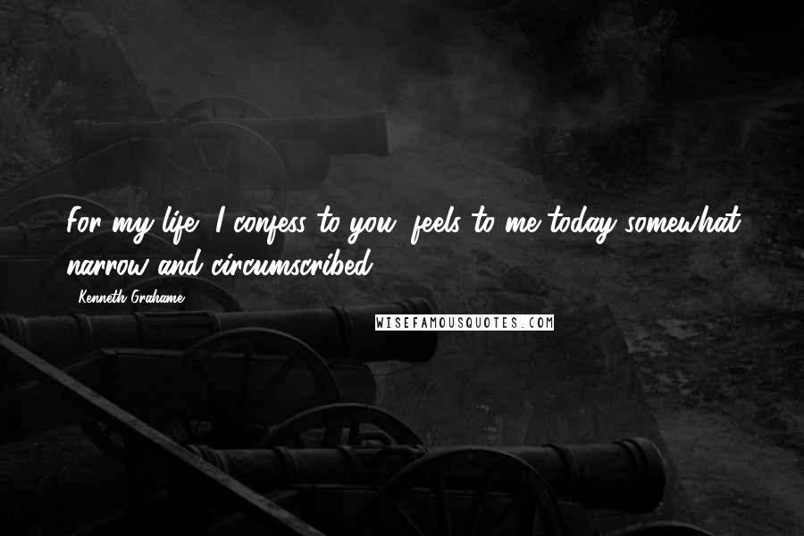 Kenneth Grahame Quotes: For my life, I confess to you, feels to me today somewhat narrow and circumscribed.