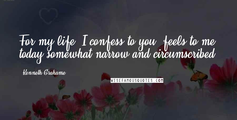 Kenneth Grahame Quotes: For my life, I confess to you, feels to me today somewhat narrow and circumscribed.