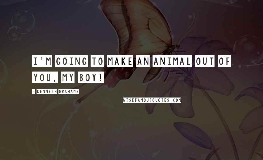 Kenneth Grahame Quotes: I'm going to make an animal out of you, my boy!