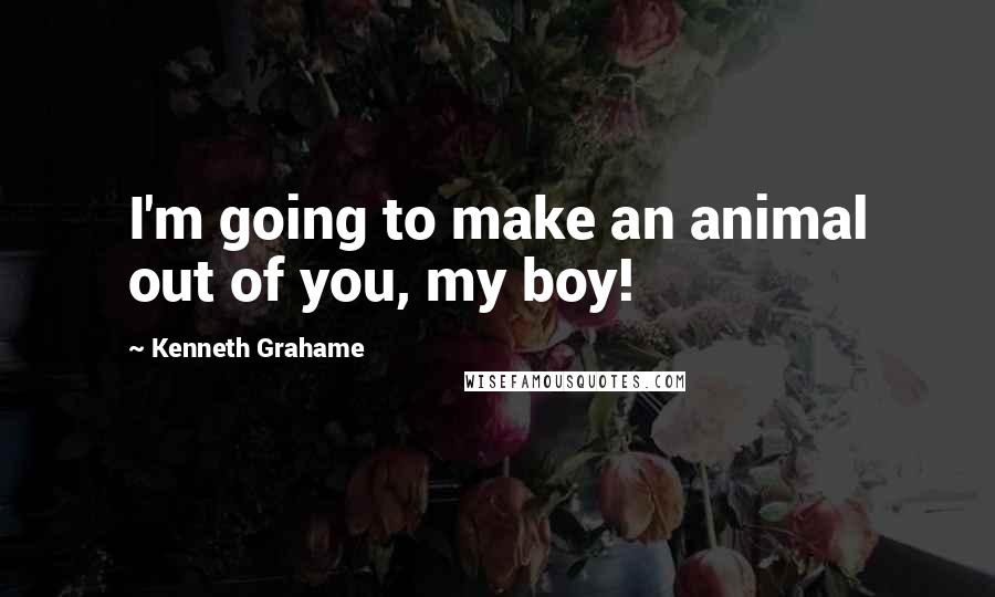 Kenneth Grahame Quotes: I'm going to make an animal out of you, my boy!