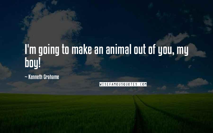 Kenneth Grahame Quotes: I'm going to make an animal out of you, my boy!