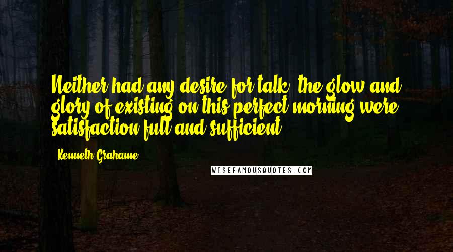 Kenneth Grahame Quotes: Neither had any desire for talk; the glow and glory of existing on this perfect morning were satisfaction full and sufficient