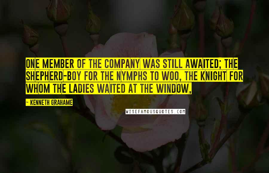 Kenneth Grahame Quotes: One member of the company was still awaited; the shepherd-boy for the nymphs to woo, the knight for whom the ladies waited at the window,