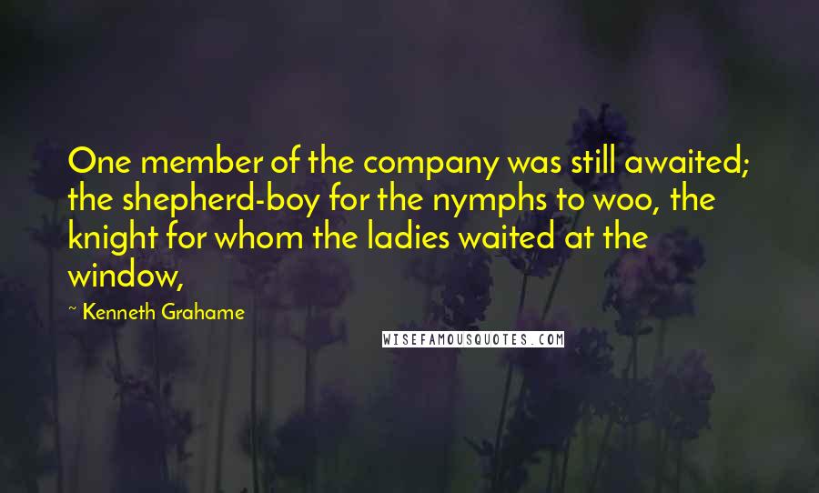 Kenneth Grahame Quotes: One member of the company was still awaited; the shepherd-boy for the nymphs to woo, the knight for whom the ladies waited at the window,