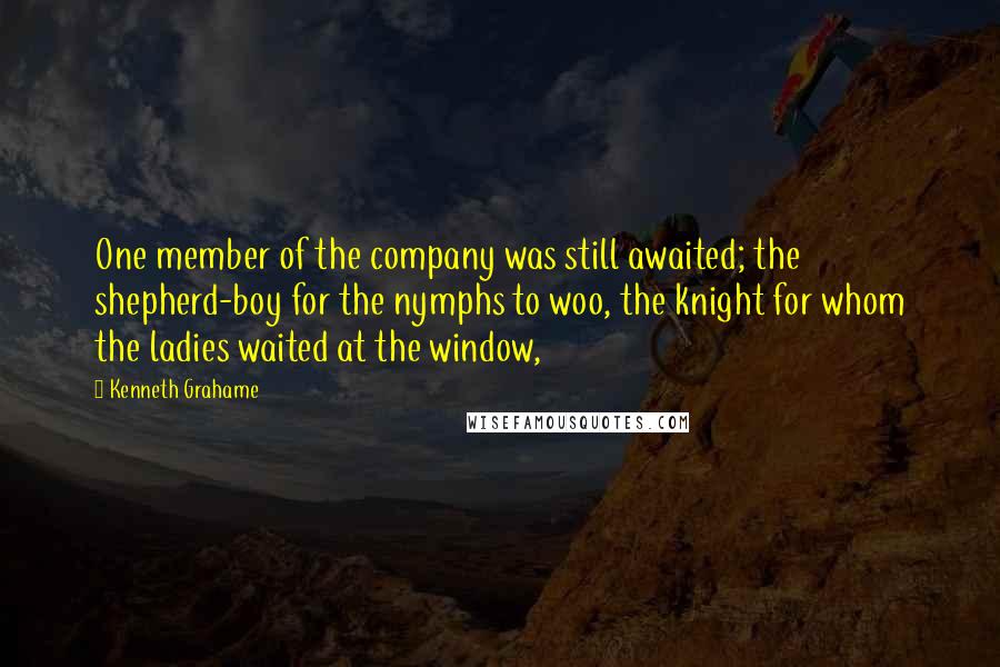 Kenneth Grahame Quotes: One member of the company was still awaited; the shepherd-boy for the nymphs to woo, the knight for whom the ladies waited at the window,