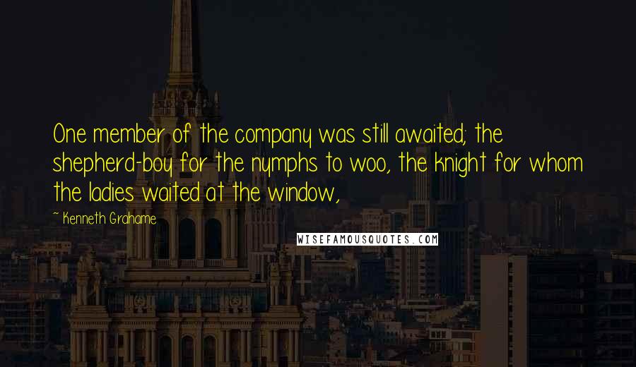 Kenneth Grahame Quotes: One member of the company was still awaited; the shepherd-boy for the nymphs to woo, the knight for whom the ladies waited at the window,