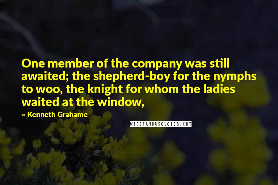 Kenneth Grahame Quotes: One member of the company was still awaited; the shepherd-boy for the nymphs to woo, the knight for whom the ladies waited at the window,