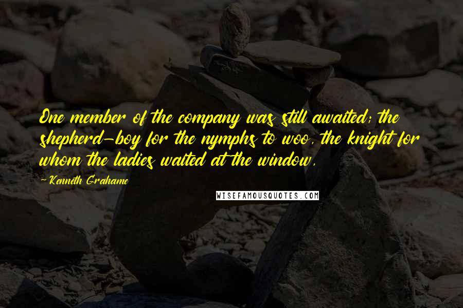 Kenneth Grahame Quotes: One member of the company was still awaited; the shepherd-boy for the nymphs to woo, the knight for whom the ladies waited at the window,