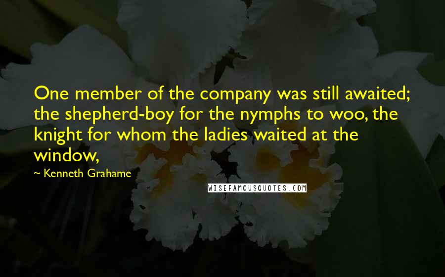 Kenneth Grahame Quotes: One member of the company was still awaited; the shepherd-boy for the nymphs to woo, the knight for whom the ladies waited at the window,