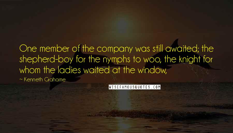 Kenneth Grahame Quotes: One member of the company was still awaited; the shepherd-boy for the nymphs to woo, the knight for whom the ladies waited at the window,