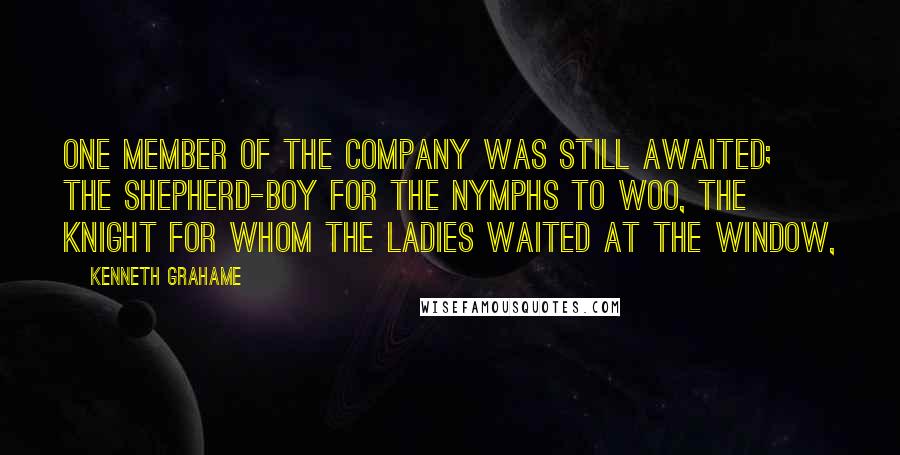 Kenneth Grahame Quotes: One member of the company was still awaited; the shepherd-boy for the nymphs to woo, the knight for whom the ladies waited at the window,