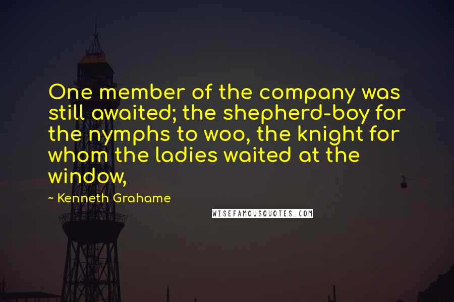 Kenneth Grahame Quotes: One member of the company was still awaited; the shepherd-boy for the nymphs to woo, the knight for whom the ladies waited at the window,