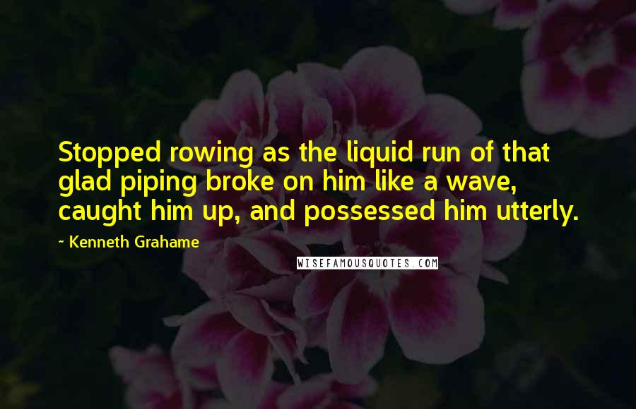 Kenneth Grahame Quotes: Stopped rowing as the liquid run of that glad piping broke on him like a wave, caught him up, and possessed him utterly.