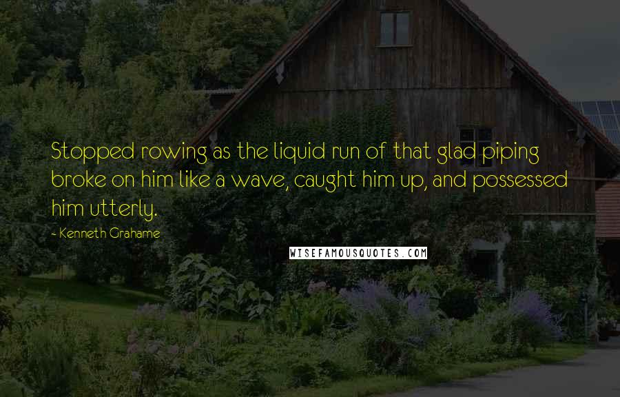 Kenneth Grahame Quotes: Stopped rowing as the liquid run of that glad piping broke on him like a wave, caught him up, and possessed him utterly.