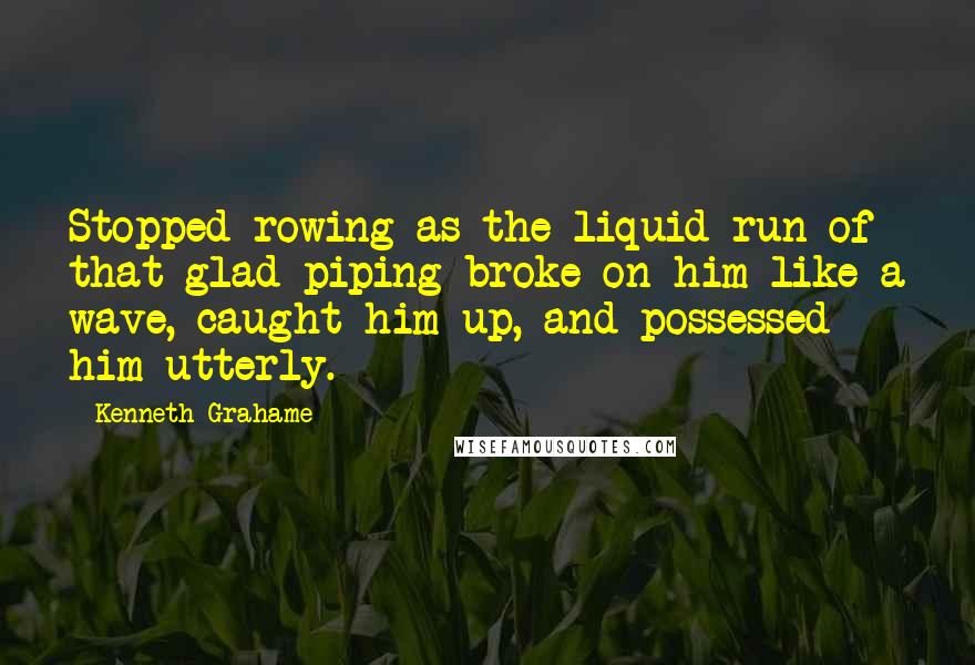 Kenneth Grahame Quotes: Stopped rowing as the liquid run of that glad piping broke on him like a wave, caught him up, and possessed him utterly.