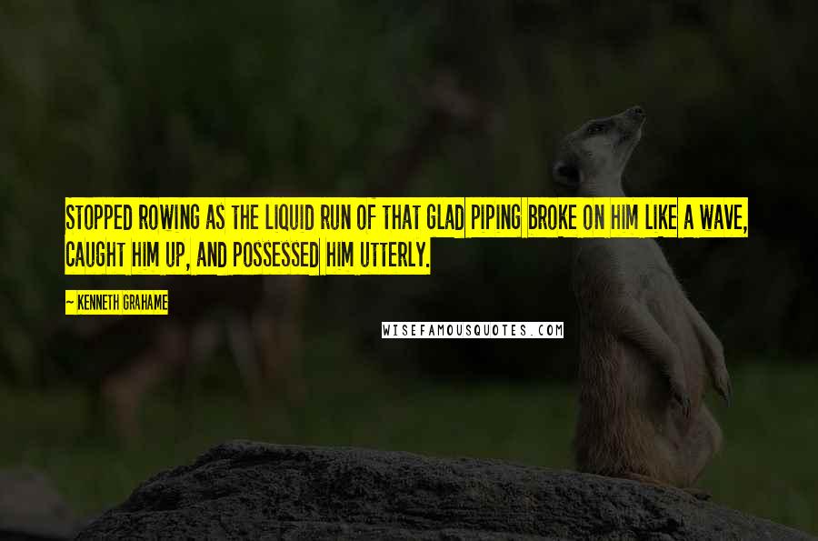 Kenneth Grahame Quotes: Stopped rowing as the liquid run of that glad piping broke on him like a wave, caught him up, and possessed him utterly.