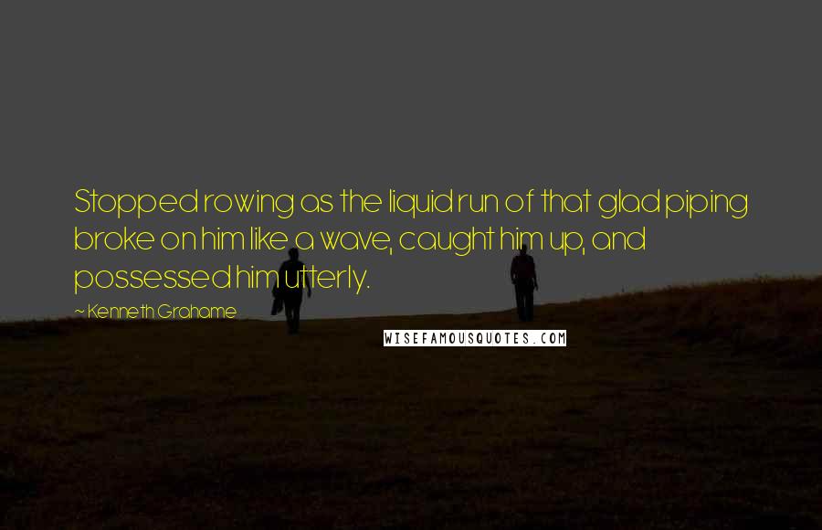 Kenneth Grahame Quotes: Stopped rowing as the liquid run of that glad piping broke on him like a wave, caught him up, and possessed him utterly.