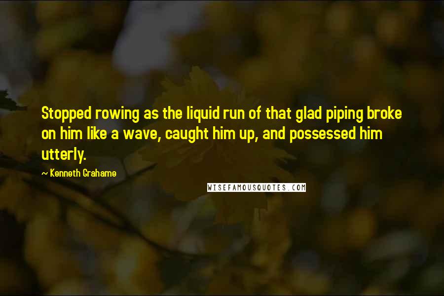 Kenneth Grahame Quotes: Stopped rowing as the liquid run of that glad piping broke on him like a wave, caught him up, and possessed him utterly.