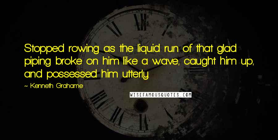 Kenneth Grahame Quotes: Stopped rowing as the liquid run of that glad piping broke on him like a wave, caught him up, and possessed him utterly.