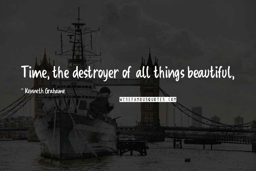 Kenneth Grahame Quotes: Time, the destroyer of all things beautiful,