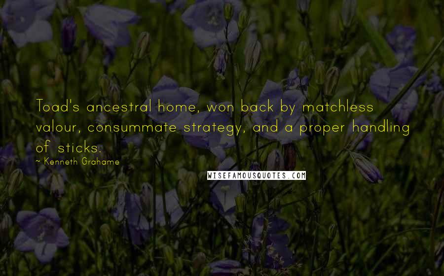 Kenneth Grahame Quotes: Toad's ancestral home, won back by matchless valour, consummate strategy, and a proper handling of sticks.