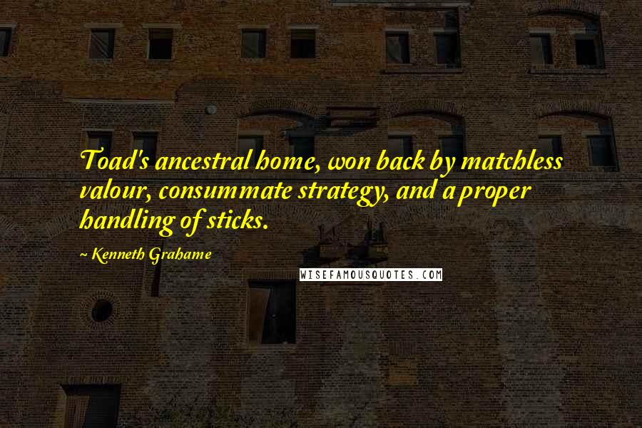Kenneth Grahame Quotes: Toad's ancestral home, won back by matchless valour, consummate strategy, and a proper handling of sticks.
