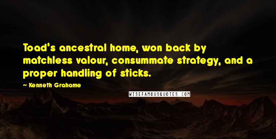Kenneth Grahame Quotes: Toad's ancestral home, won back by matchless valour, consummate strategy, and a proper handling of sticks.
