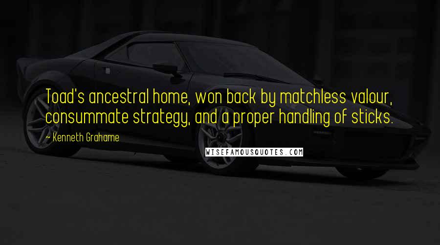 Kenneth Grahame Quotes: Toad's ancestral home, won back by matchless valour, consummate strategy, and a proper handling of sticks.