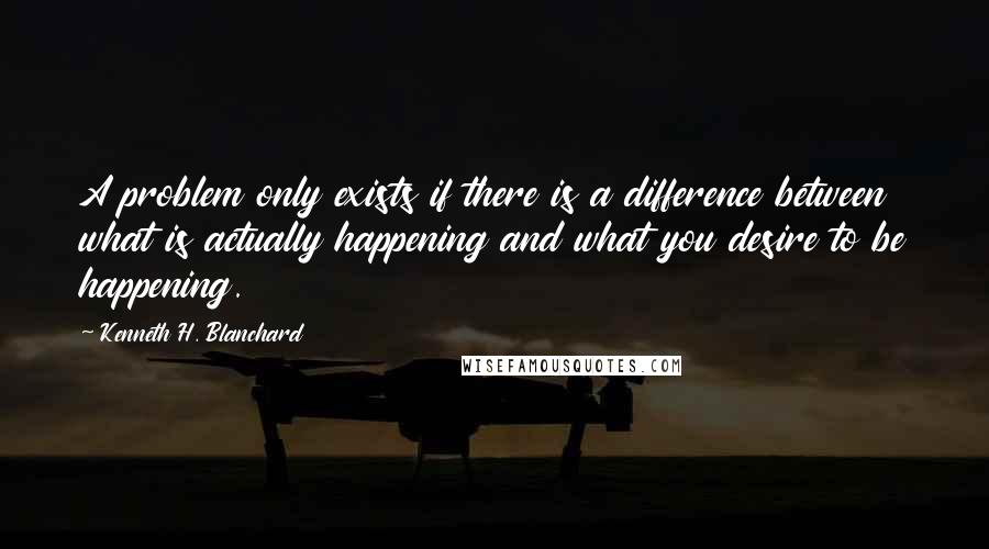 Kenneth H. Blanchard Quotes: A problem only exists if there is a difference between what is actually happening and what you desire to be happening.