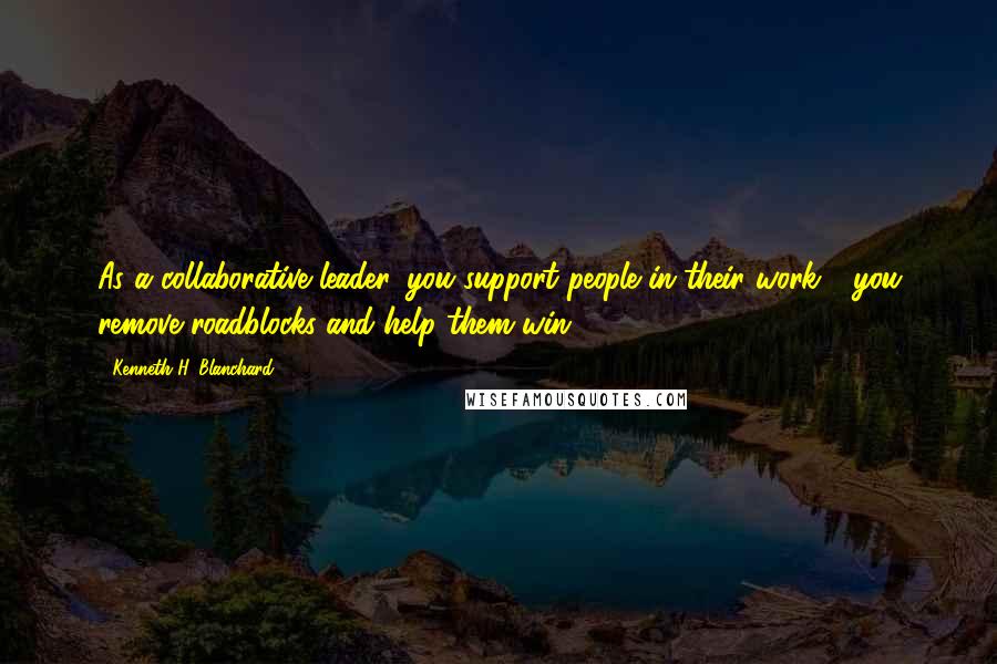 Kenneth H. Blanchard Quotes: As a collaborative leader, you support people in their work - you remove roadblocks and help them win.
