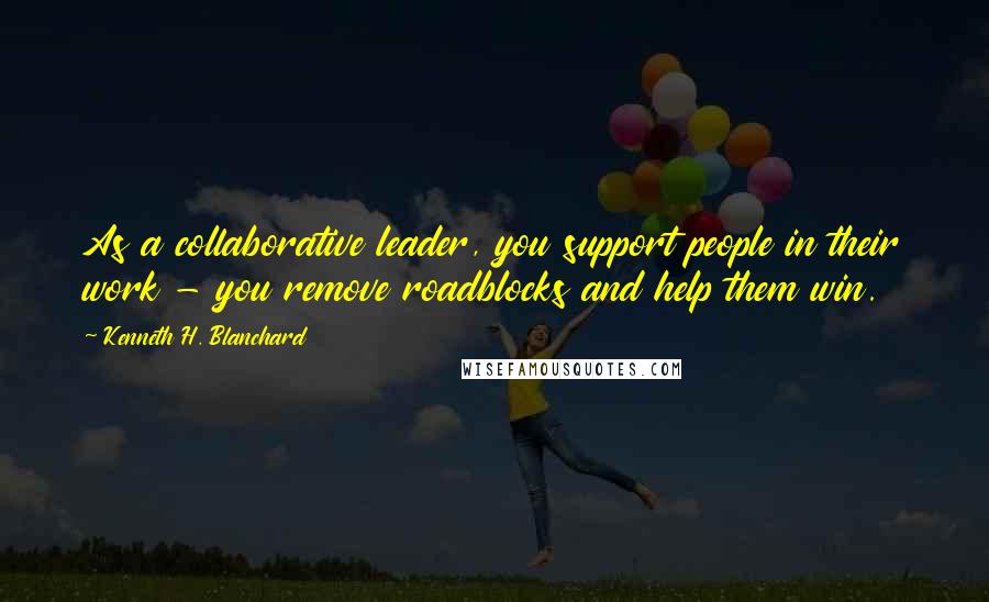 Kenneth H. Blanchard Quotes: As a collaborative leader, you support people in their work - you remove roadblocks and help them win.