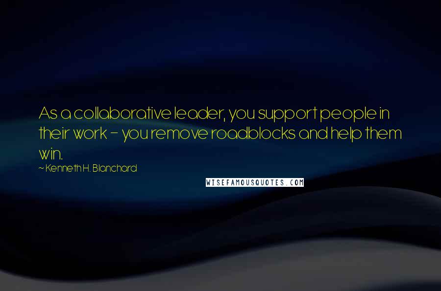 Kenneth H. Blanchard Quotes: As a collaborative leader, you support people in their work - you remove roadblocks and help them win.
