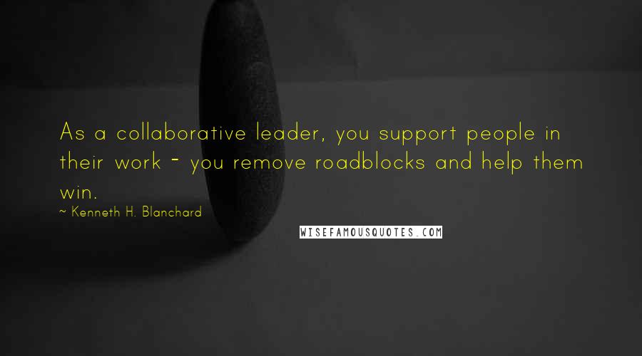 Kenneth H. Blanchard Quotes: As a collaborative leader, you support people in their work - you remove roadblocks and help them win.