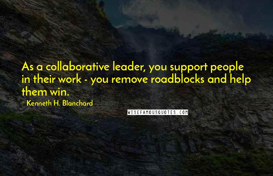 Kenneth H. Blanchard Quotes: As a collaborative leader, you support people in their work - you remove roadblocks and help them win.