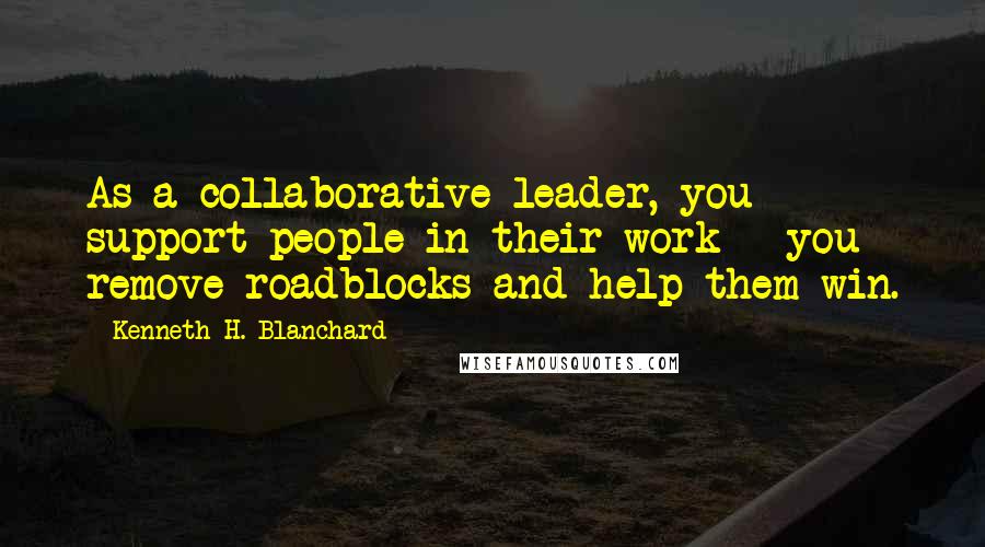 Kenneth H. Blanchard Quotes: As a collaborative leader, you support people in their work - you remove roadblocks and help them win.