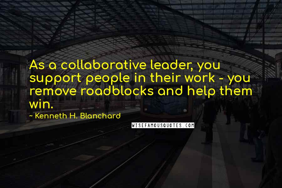 Kenneth H. Blanchard Quotes: As a collaborative leader, you support people in their work - you remove roadblocks and help them win.